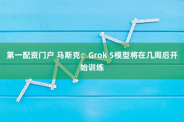 第一配资门户 马斯克：Grok 5模型将在几周后开始训练
