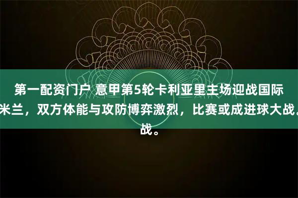 第一配资门户 意甲第5轮卡利亚里主场迎战国际米兰，双方体能与攻防博弈激烈，比赛或成进球大战。