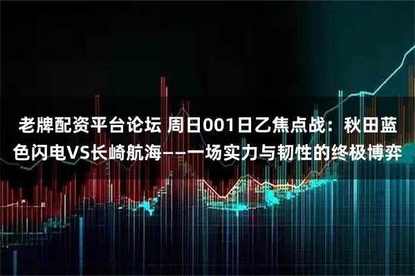 老牌配资平台论坛 周日001日乙焦点战：秋田蓝色闪电VS长崎航海——一场实力与韧性的终极博弈