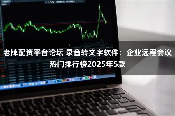 老牌配资平台论坛 录音转文字软件：企业远程会议热门排行榜2025年5款