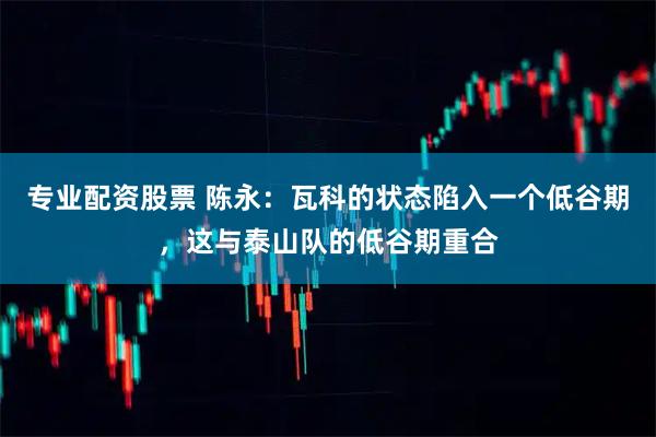专业配资股票 陈永：瓦科的状态陷入一个低谷期，这与泰山队的低谷期重合