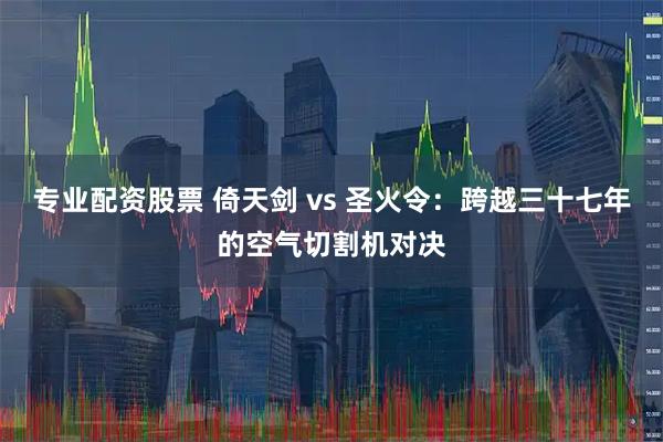 专业配资股票 倚天剑 vs 圣火令：跨越三十七年的空气切割机对决
