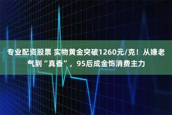 专业配资股票 实物黄金突破1260元/克！从嫌老气到“真香”，95后成金饰消费主力