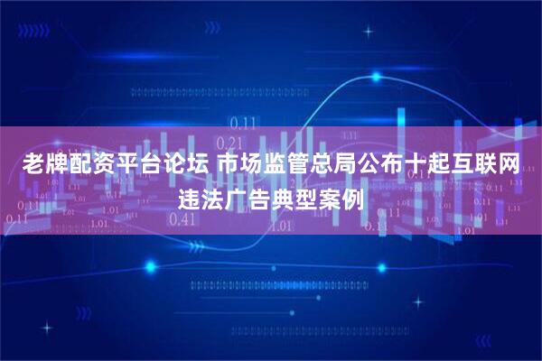 老牌配资平台论坛 市场监管总局公布十起互联网违法广告典型案例