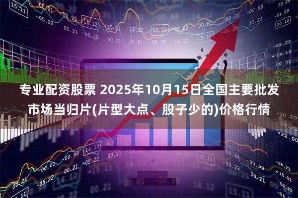 专业配资股票 2025年10月15日全国主要批发市场当归片(片型大点、股子少的)价格行情