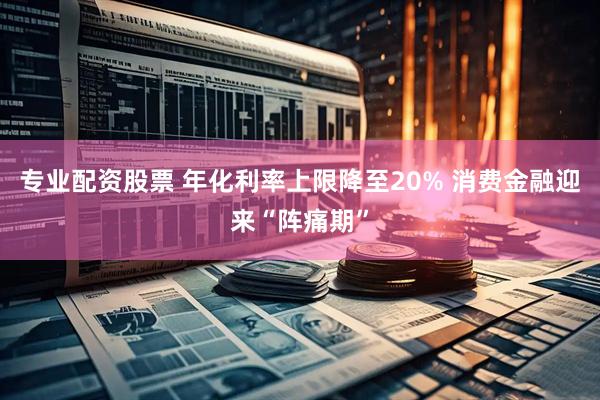 专业配资股票 年化利率上限降至20% 消费金融迎来“阵痛期”