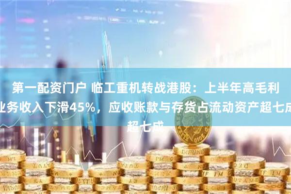 第一配资门户 临工重机转战港股：上半年高毛利业务收入下滑45%，应收账款与存货占流动资产超七成