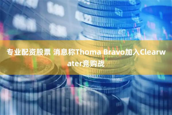 专业配资股票 消息称Thoma Bravo加入Clearwater竞购战