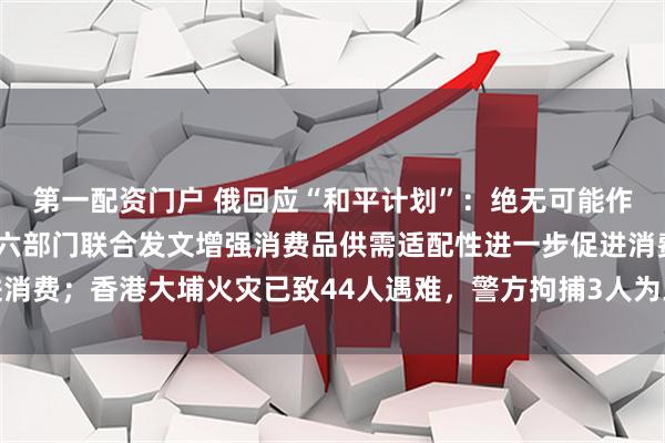 第一配资门户 俄回应“和平计划”：绝无可能作出任何让步；工信部等六部门联合发文增强消费品供需适配性进一步促进消费；香港大埔火灾已致44人遇难，警方拘捕3人为工程公司负责人丨早报