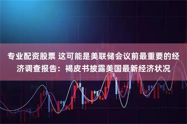 专业配资股票 这可能是美联储会议前最重要的经济调查报告：褐皮书披露美国最新经济状况