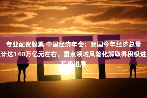 专业配资股票 中国经济年会：我国今年经济总量预计达140万亿元左右，重点领域风险化解取得积极进展