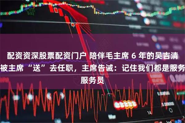 配资资深股票配资门户 陪伴毛主席 6 年的吴吉清,被主席 “送” 去任职,主席告诫:记住我们都是服务员