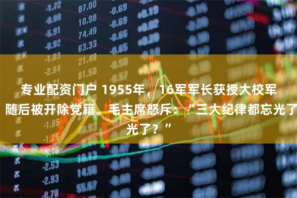 专业配资门户 1955年,16军军长获授大校军衔,随后被开除党籍。毛主席怒斥:“三大纪律都忘光了?”