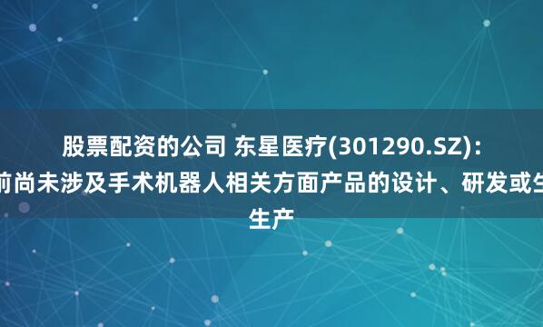 股票配资的公司 东星医疗(301290.SZ)：目前尚未涉及手术机器人相关方面产品的设计、研发或生产