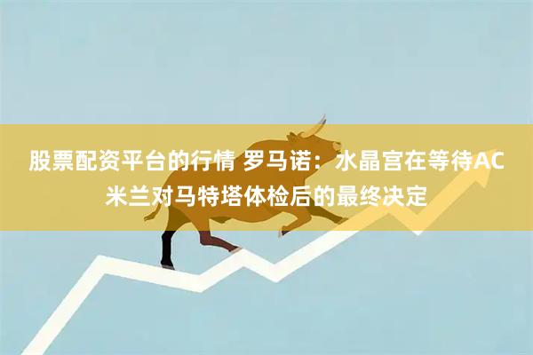 股票配资平台的行情 罗马诺：水晶宫在等待AC米兰对马特塔体检后的最终决定