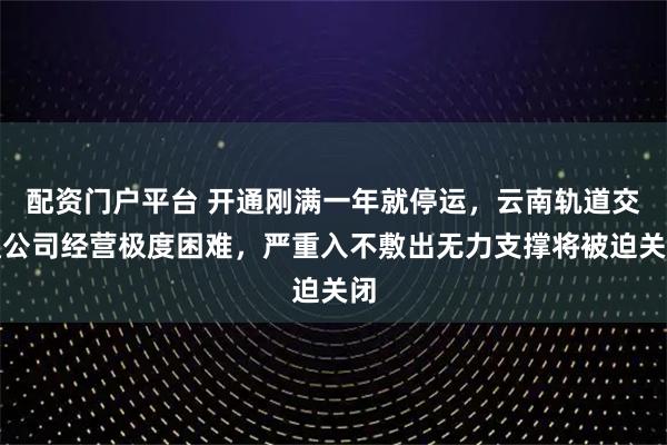 配资门户平台 开通刚满一年就停运，云南轨道交通公司经营极度困难，严重入不敷出无力支撑将被迫关闭