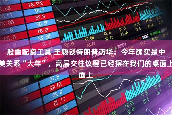 股票配资工具 王毅谈特朗普访华：今年确实是中美关系“大年”，高层交往议程已经摆在我们的桌面上